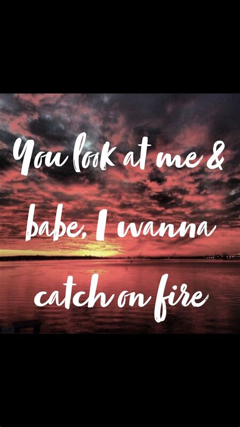 you look at me and babe i wanna catch on fire